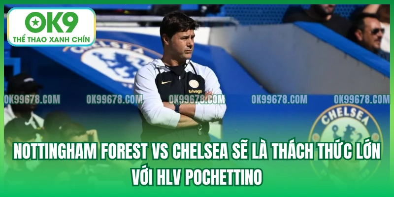 Nottingham Forest vs Chelsea sẽ là thách thức lớn với HLV Pochettino